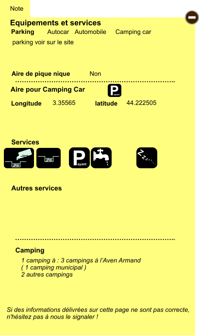 Equipements et services  parking voir sur le site       Aire de pique nique  Note Autocar Automobile Camping car Parking Aire pour Camping Car Camping Longitude latitude Si des informations délivrées sur cette page ne sont pas correcte,  n'hésitez pas à nous le signaler !  1 camping à : 3 campings à l’Aven Armand ( 1 camping municipal ) 2 autres campings    …………………………………………………………….. …………………………………………………………….. Non  3.35565 44.222505 Autres services  Services P ayant - P ayant Z Z Z Z Z Z Z Z