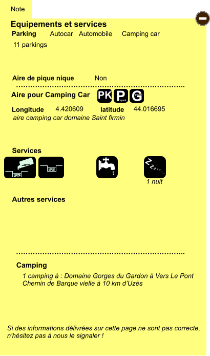 Equipements et services  11 parkings       Aire de pique nique  Note Autocar Automobile Camping car Parking Aire pour Camping Car Camping Longitude latitude Si des informations délivrées sur cette page ne sont pas correcte,  n'hésitez pas à nous le signaler !  1 camping à : Domaine Gorges du Gardon à Vers Le Pont Chemin de Barque vielle à 10 km d’Uzès     …………………………………………………………….. …………………………………………………………….. Non  4.420609 44.016695 Autres services  Services P ayant - Z Z Z Z Z Z Z Z G gratuit PK aire camping car domaine Saint firmin 1 nuit