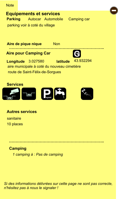 Equipements et services  parking voir à coté du village       Aire de pique nique  Note Autocar Automobile Camping car Parking Aire pour Camping Car Camping Longitude latitude Si des informations délivrées sur cette page ne sont pas correcte,  n'hésitez pas à nous le signaler !  1 camping à : Pas de camping   …………………………………………………………….. …………………………………………………………….. Non Autres services  Services - P ayant Z Z Z Z Z Z Z Z G gratuit aire municipale à coté du nouveau cimetière  route de Saint-Félix-de-Sorgues 3.027580 43.932294 sanitaire 10 places