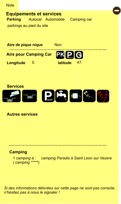 Equipements et services  parkings au pied du site      Aire de pique nique  Note Autocar Automobile Camping car Parking Aire pour Camping Car Camping Longitude latitude Si des informations délivrées sur cette page ne sont pas correcte,  n'hésitez pas à nous le signaler !  1 camping à :     camping Paradis à Saint Leon sur Vezere ( camping *****)    …………………………………………………………….. …………………………………………………………….. Non  0. 47. Autres services  Services P ayant - P ayant Z Z Z Z Z Z Z Z Z Z Z Z Z Z Z Z G gratuit PK