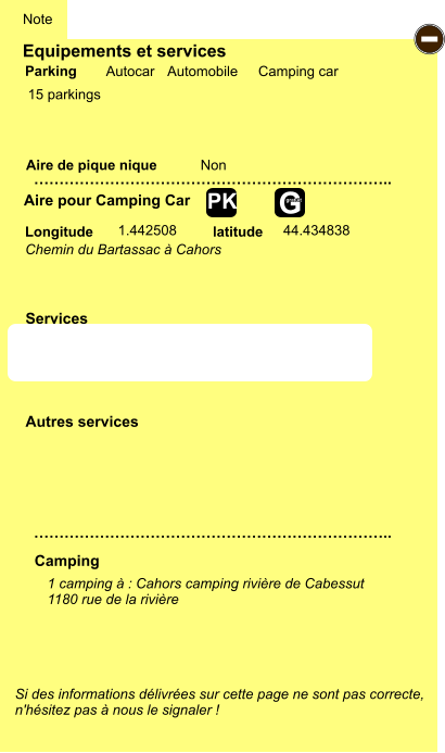 Equipements et services  15 parkings       Aire de pique nique  Note Autocar Automobile Camping car Parking Aire pour Camping Car Camping Longitude latitude Si des informations délivrées sur cette page ne sont pas correcte,  n'hésitez pas à nous le signaler !  1 camping à : Cahors camping rivière de Cabessut   1180 rue de la rivière     …………………………………………………………….. …………………………………………………………….. Non  1.442508 44.434838 Autres services  Services - P ayant Z Z Z Z Z Z Z Z G gratuit PK Chemin du Bartassac à Cahors