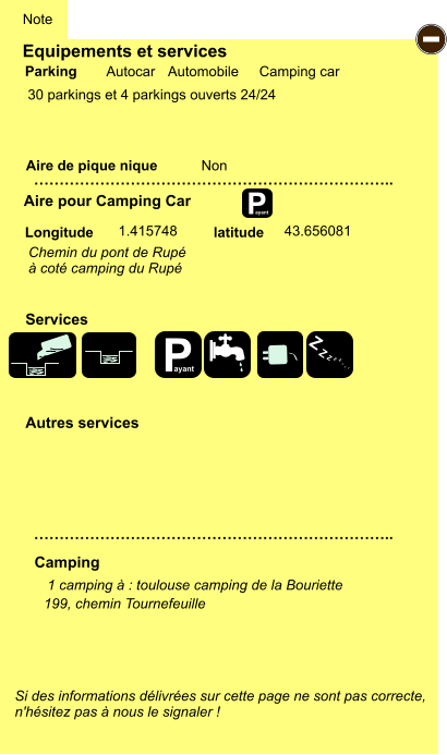 Equipements et services  30 parkings et 4 parkings ouverts 24/24         Aire de pique nique  Note Autocar Automobile Camping car Parking Aire pour Camping Car Camping Longitude latitude Si des informations délivrées sur cette page ne sont pas correcte,  n'hésitez pas à nous le signaler !  1 camping à : toulouse camping de la Bouriette     …………………………………………………………….. …………………………………………………………….. Non  1.415748 43.656081 Autres services  Services P ayant - P ayant Z Z Z Z Z Z Z Z 199, chemin Tournefeuille Chemin du pont de Rupé  à coté camping du Rupé