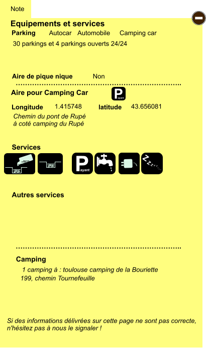 Equipements et services  30 parkings et 4 parkings ouverts 24/24         Aire de pique nique  Note Autocar Automobile Camping car Parking Aire pour Camping Car Camping Longitude latitude Si des informations délivrées sur cette page ne sont pas correcte,  n'hésitez pas à nous le signaler !  1 camping à : toulouse camping de la Bouriette     …………………………………………………………….. …………………………………………………………….. Non  1.415748 43.656081 Autres services  Services P ayant - P ayant Z Z Z Z Z Z Z Z 199, chemin Tournefeuille Chemin du pont de Rupé  à coté camping du Rupé