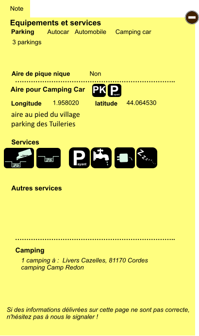 Equipements et services  3 parkings       Aire de pique nique  Note Autocar Automobile Camping car Parking Aire pour Camping Car Camping Longitude latitude Si des informations délivrées sur cette page ne sont pas correcte,  n'hésitez pas à nous le signaler !  1 camping à :  Livers Cazelles, 81170 Cordes  camping Camp Redon     …………………………………………………………….. …………………………………………………………….. Non  1.958020 44.064530 Autres services  Services P ayant - P ayant Z Z Z Z Z Z Z Z PK aire au pied du village parking des Tuileries