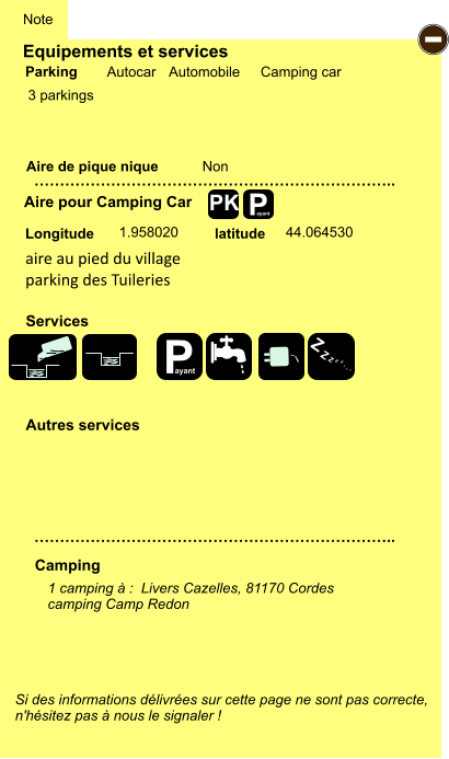 Equipements et services  3 parkings       Aire de pique nique  Note Autocar Automobile Camping car Parking Aire pour Camping Car Camping Longitude latitude Si des informations délivrées sur cette page ne sont pas correcte,  n'hésitez pas à nous le signaler !  1 camping à :  Livers Cazelles, 81170 Cordes  camping Camp Redon     …………………………………………………………….. …………………………………………………………….. Non  1.958020 44.064530 Autres services  Services P ayant - P ayant Z Z Z Z Z Z Z Z PK aire au pied du village parking des Tuileries