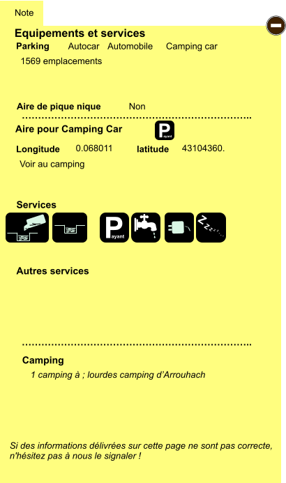 Equipements et services   1569 emplacements      Aire de pique nique  Note Autocar Automobile Camping car Parking Aire pour Camping Car Camping Longitude latitude Si des informations délivrées sur cette page ne sont pas correcte,  n'hésitez pas à nous le signaler !  1 camping à ; lourdes camping d’Arrouhach     …………………………………………………………….. …………………………………………………………….. Non  0.068011 43104360. Autres services  Services P ayant - P ayant Z Z Z Z Z Z Z Z Voir au camping
