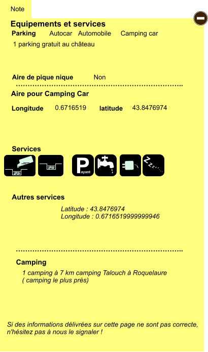Equipements et services  1 parking gratuit au château      Aire de pique nique  Note Autocar Automobile Camping car Parking Aire pour Camping Car Camping Longitude latitude Si des informations délivrées sur cette page ne sont pas correcte,  n'hésitez pas à nous le signaler !  1 camping à 7 km camping Talouch à Roquelaure ( camping le plus près)     …………………………………………………………….. …………………………………………………………….. Non  0.6716519 43.8476974 Autres services  Services - P ayant Z Z Z Z Z Z Z Z Latitude : 43.8476974 Longitude : 0.6716519999999946