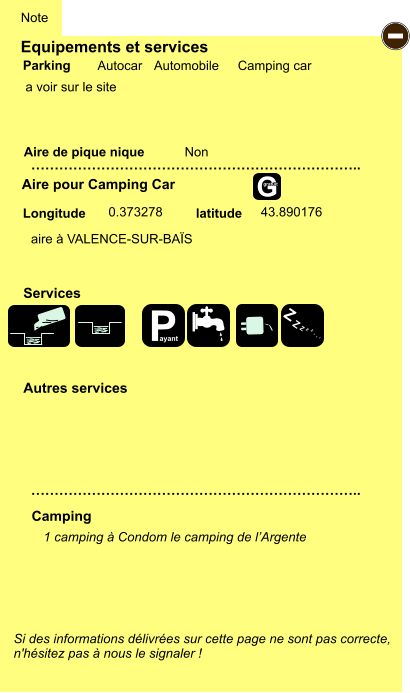 Equipements et services  a voir sur le site      Aire de pique nique  Note Autocar Automobile Camping car Parking Aire pour Camping Car Camping Longitude latitude Si des informations délivrées sur cette page ne sont pas correcte,  n'hésitez pas à nous le signaler !  1 camping à Condom le camping de l’Argente  …………………………………………………………….. …………………………………………………………….. Non  0.373278 43.890176 Autres services  Services - P ayant Z Z Z Z Z Z Z Z G gratuit aire à VALENCE-SUR-BAÏS