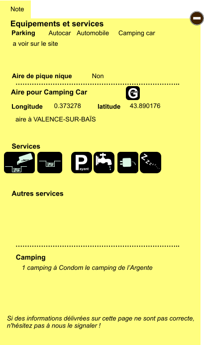 Equipements et services  a voir sur le site      Aire de pique nique  Note Autocar Automobile Camping car Parking Aire pour Camping Car Camping Longitude latitude Si des informations délivrées sur cette page ne sont pas correcte,  n'hésitez pas à nous le signaler !  1 camping à Condom le camping de l’Argente  …………………………………………………………….. …………………………………………………………….. Non  0.373278 43.890176 Autres services  Services - P ayant Z Z Z Z Z Z Z Z G gratuit aire à VALENCE-SUR-BAÏS