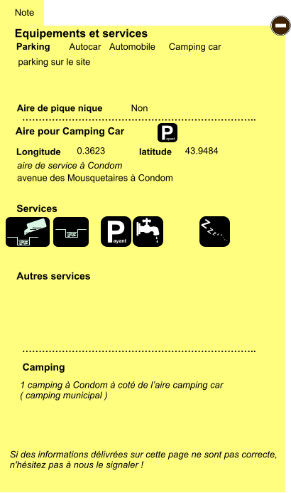 Equipements et services  parking sur le site     Aire de pique nique  Note Autocar Automobile Camping car Parking Aire pour Camping Car Camping Longitude latitude Si des informations délivrées sur cette page ne sont pas correcte,  n'hésitez pas à nous le signaler !  …………………………………………………………….. …………………………………………………………….. Non  0.3623 43.9484 Autres services  Services P ayant - P ayant Z Z Z Z Z Z Z Z aire de service à Condom  avenue des Mousquetaires à Condom 1 camping à Condom à coté de l’aire camping car ( camping municipal )