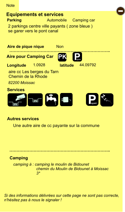 Equipements et services Aire de pique nique  Note Automobile Camping car Parking Aire pour Camping Car  Camping Longitude latitude Si des informations délivrées sur cette page ne sont pas correcte,  n'hésitez pas à nous le signaler !  camping à : camping le moulin de Bidounet chemin du Moulin de Bidounet à Moissac 3*      …………………………………………………………….. …………………………………………………………….. Non  1.0928 44.09792  Autres services  Services - Z Z Z Z Z Z Z Z PK 2 parkings centre ville payants ( zone bleue ) se garer vers le pont canal aire cc Les berges du Tarn Chemin de la Rhode     82200 Moissac P ayant P ayant Une autre aire de cc payante sur la commune