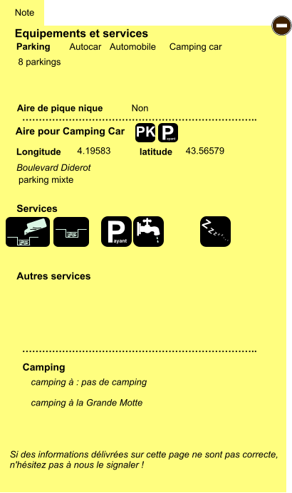 Equipements et services  8 parkings       Aire de pique nique  Note Autocar Automobile Camping car Parking Aire pour Camping Car Camping Longitude latitude Si des informations délivrées sur cette page ne sont pas correcte,  n'hésitez pas à nous le signaler !  camping à : pas de camping  camping à la Grande Motte   …………………………………………………………….. …………………………………………………………….. Non  4.19583 43.56579 Autres services  Services P ayant - P ayant Z Z Z Z Z Z Z Z PK Boulevard Diderot parking mixte