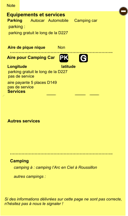 Equipements et services Aire de pique nique  Note Autocar Automobile Camping car Parking Aire pour Camping Car  Camping Longitude latitude Si des informations délivrées sur cette page ne sont pas correcte,  n'hésitez pas à nous le signaler !  camping à : camping l’Arc en Ciel à Roussillon  autres campings :   …………………………………………………………….. …………………………………………………………….. Non  Autres services  Services - P ayant Z Z Z Z Z Z Z Z G gratuit PK parking :  parking gratuit le long de la D227 pas de service parking gratuit le long de la D227 aire payante 5 places D149 pas de service