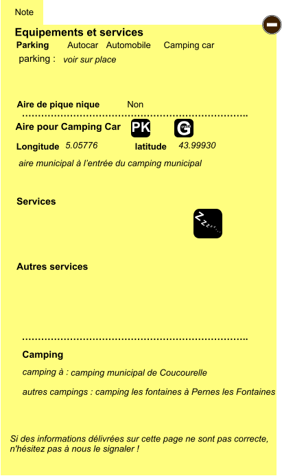 Equipements et services Aire de pique nique  Note Autocar Automobile Camping car Parking Aire pour Camping Car  Camping Longitude latitude Si des informations délivrées sur cette page ne sont pas correcte,  n'hésitez pas à nous le signaler !  camping à :   autres campings : camping les fontaines à Pernes les Fontaines  …………………………………………………………….. …………………………………………………………….. Non  Autres services  Services - Z Z Z Z Z Z Z Z G gratuit PK parking :  5.05776 43.99930 aire municipal à l’entrée du camping municipal camping municipal de Coucourelle voir sur place
