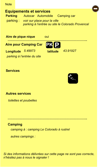 Equipements et services Aire de pique nique  Note Autocar Automobile Camping car Parking Aire pour Camping Car  Camping Longitude latitude Si des informations délivrées sur cette page ne sont pas correcte,  n'hésitez pas à nous le signaler !  camping à : camping Le Colorado à rustrel   autres campings :   …………………………………………………………….. …………………………………………………………….. oui  Autres services  Services P ayant - Z Z Z Z Z Z Z Z PK parking :  parking à l’entrée du site 5.49973 43.91927 toilettes et poubelles voir sur place pour la ville parking à l’entrée su site le Colorado Provencal