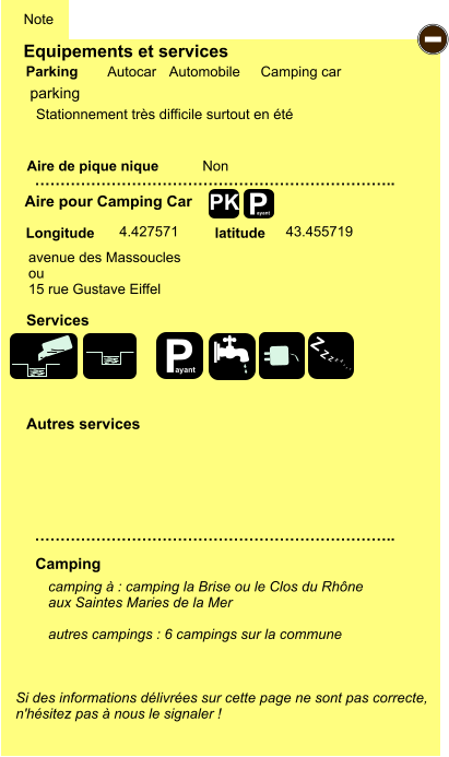 Equipements et services Aire de pique nique  Note Autocar Automobile Camping car Parking Aire pour Camping Car  Camping Longitude latitude Si des informations délivrées sur cette page ne sont pas correcte,  n'hésitez pas à nous le signaler !  camping à : camping la Brise ou le Clos du Rhône  aux Saintes Maries de la Mer  autres campings : 6 campings sur la commune   …………………………………………………………….. …………………………………………………………….. Non  4.427571 43.455719  Autres services  Services P ayant - P ayant Z Z Z Z Z Z Z Z PK parking avenue des Massoucles ou 15 rue Gustave Eiffel Stationnement très difficile surtout en été