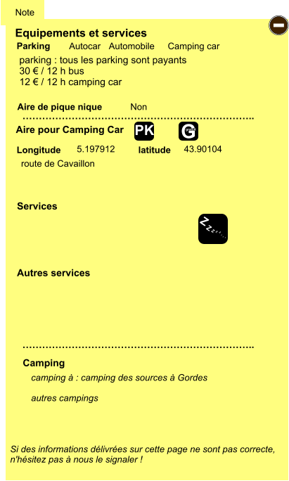 Equipements et services Aire de pique nique  Note Autocar Automobile Camping car Parking Aire pour Camping Car  Camping Longitude latitude Si des informations délivrées sur cette page ne sont pas correcte,  n'hésitez pas à nous le signaler !  camping à : camping des sources à Gordes  autres campings  …………………………………………………………….. …………………………………………………………….. Non  5.197912 43.90104  Autres services  Services - Z Z Z Z Z Z Z Z G gratuit PK parking : tous les parking sont payants 30 € / 12 h bus 12 € / 12 h camping car route de Cavaillon