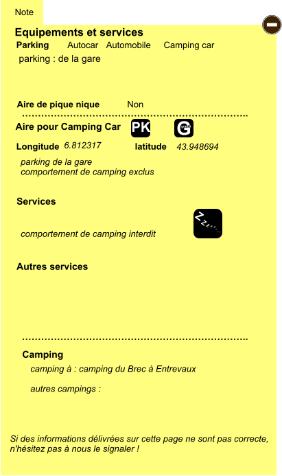 Equipements et services Aire de pique nique  Note Autocar Automobile Camping car Parking Aire pour Camping Car  Camping Longitude latitude Si des informations délivrées sur cette page ne sont pas correcte,  n'hésitez pas à nous le signaler !  camping à : camping du Brec à Entrevaux  autres campings :   …………………………………………………………….. …………………………………………………………….. Non  Autres services  Services - Z Z Z Z Z Z Z Z G gratuit PK parking : de la gare parking de la gare comportement de camping exclus 6.812317 43.948694  comportement de camping interdit