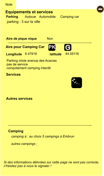 Equipements et services Aire de pique nique  Note Autocar Automobile Camping car Parking Aire pour Camping Car  Camping Longitude latitude Si des informations délivrées sur cette page ne sont pas correcte,  n'hésitez pas à nous le signaler !  camping à : au choix 5 campings à Embrun  autres campings :   …………………………………………………………….. …………………………………………………………….. Non  Autres services  Services - Z Z Z Z Z Z Z Z G gratuit PK parking : 3 sur la ville 6.47919 44.55116 Parking mixte avenue des Acacias pas de service  compotement camping interdit