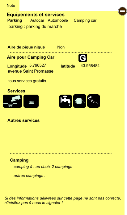 Equipements et services Aire de pique nique  Note Autocar Automobile Camping car Parking Aire pour Camping Car  Camping Longitude latitude Si des informations délivrées sur cette page ne sont pas correcte,  n'hésitez pas à nous le signaler !  camping à : au choix 2 campings  autres campings :   …………………………………………………………….. …………………………………………………………….. Non  Autres services  Services - Z Z Z Z Z Z Z Z G gratuit parking : parking du marché avenue Saint Promasse 5.790527 43.958484 tous services gratuits