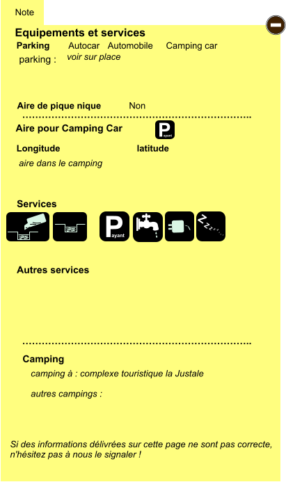 Equipements et services Aire de pique nique  Note Autocar Automobile Camping car Parking Aire pour Camping Car  Camping Longitude latitude Si des informations délivrées sur cette page ne sont pas correcte,  n'hésitez pas à nous le signaler !  camping à : complexe touristique la Justale   autres campings :   …………………………………………………………….. …………………………………………………………….. Non  Autres services  Services P ayant - P ayant Z Z Z Z Z Z Z Z parking :  aire dans le camping voir sur place