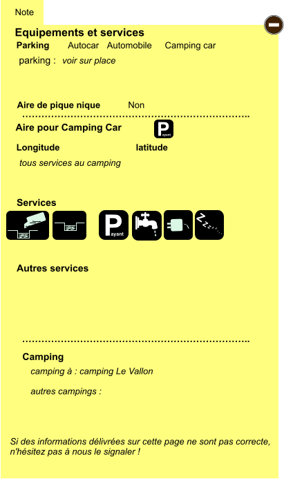 Equipements et services Aire de pique nique  Note Autocar Automobile Camping car Parking Aire pour Camping Car  Camping Longitude latitude Si des informations délivrées sur cette page ne sont pas correcte,  n'hésitez pas à nous le signaler !  camping à : camping Le Vallon  autres campings :   …………………………………………………………….. …………………………………………………………….. Non  Autres services  Services P ayant - P ayant Z Z Z Z Z Z Z Z parking :  voir sur place tous services au camping