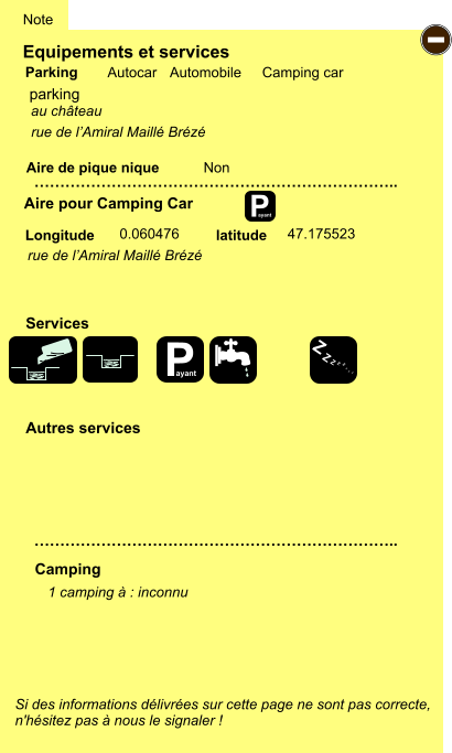 Equipements et services Aire de pique nique  Note Autocar Automobile Camping car Parking Aire pour Camping Car  Camping Longitude latitude Si des informations délivrées sur cette page ne sont pas correcte,  n'hésitez pas à nous le signaler !  1 camping à : inconnu    …………………………………………………………….. …………………………………………………………….. Non  0.060476 47.175523  Autres services  Services P ayant - P ayant Z Z Z Z Z Z Z Z parking rue de l’Amiral Maillé Brézé au château rue de l’Amiral Maillé Brézé