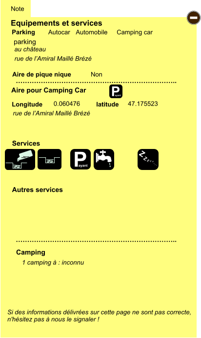 Equipements et services Aire de pique nique  Note Autocar Automobile Camping car Parking Aire pour Camping Car  Camping Longitude latitude Si des informations délivrées sur cette page ne sont pas correcte,  n'hésitez pas à nous le signaler !  1 camping à : inconnu    …………………………………………………………….. …………………………………………………………….. Non  0.060476 47.175523  Autres services  Services P ayant - P ayant Z Z Z Z Z Z Z Z parking rue de l’Amiral Maillé Brézé au château rue de l’Amiral Maillé Brézé