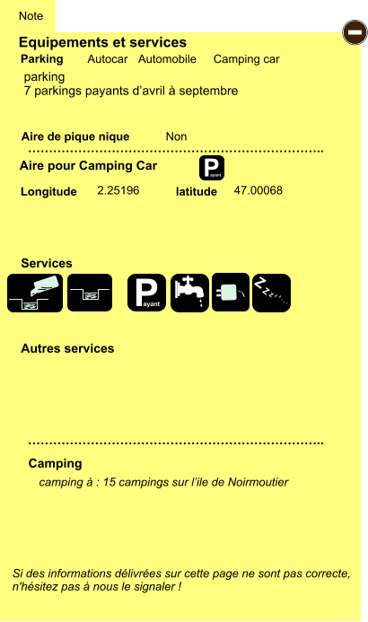 Equipements et services Aire de pique nique  Note Autocar Automobile Camping car Parking Aire pour Camping Car  Camping Longitude latitude Si des informations délivrées sur cette page ne sont pas correcte,  n'hésitez pas à nous le signaler !  camping à : 15 campings sur l’ile de Noirmoutier       …………………………………………………………….. …………………………………………………………….. Non  2.25196 47.00068  Autres services  Services P ayant - P ayant Z Z Z Z Z Z Z Z parking 7 parkings payants d’avril à septembre