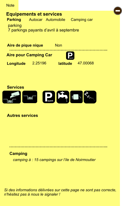 Equipements et services Aire de pique nique  Note Autocar Automobile Camping car Parking Aire pour Camping Car  Camping Longitude latitude Si des informations délivrées sur cette page ne sont pas correcte,  n'hésitez pas à nous le signaler !  camping à : 15 campings sur l’ile de Noirmoutier       …………………………………………………………….. …………………………………………………………….. Non  2.25196 47.00068  Autres services  Services P ayant - P ayant Z Z Z Z Z Z Z Z parking 7 parkings payants d’avril à septembre