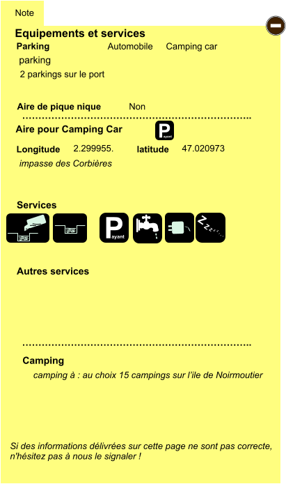 Equipements et services Aire de pique nique  Note Automobile Camping car Parking Aire pour Camping Car  Camping Longitude latitude Si des informations délivrées sur cette page ne sont pas correcte,  n'hésitez pas à nous le signaler !   camping à : au choix 15 campings sur l’ile de Noirmoutier       …………………………………………………………….. …………………………………………………………….. Non 2.299955. 47.020973  Autres services  Services P ayant - P ayant Z Z Z Z Z Z Z Z parking impasse des Corbières 2 parkings sur le port