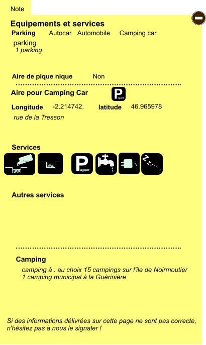 Equipements et services Aire de pique nique  Note Autocar Automobile Camping car Parking Aire pour Camping Car  Camping Longitude latitude Si des informations délivrées sur cette page ne sont pas correcte,  n'hésitez pas à nous le signaler !  camping à : au choix 15 campings sur l’ile de Noirmoutier 1 camping municipal à la Guérinière      …………………………………………………………….. …………………………………………………………….. Non -2.214742. 46.965978  Autres services  Services P ayant - P ayant Z Z Z Z Z Z Z Z parking rue de la Tresson 1 parking
