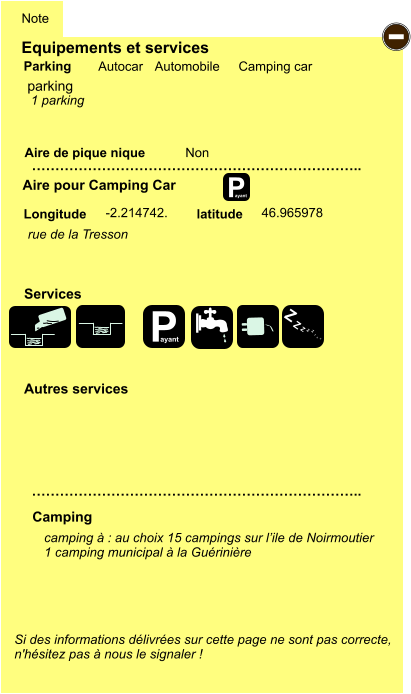 Equipements et services Aire de pique nique  Note Autocar Automobile Camping car Parking Aire pour Camping Car  Camping Longitude latitude Si des informations délivrées sur cette page ne sont pas correcte,  n'hésitez pas à nous le signaler !  camping à : au choix 15 campings sur l’ile de Noirmoutier 1 camping municipal à la Guérinière      …………………………………………………………….. …………………………………………………………….. Non -2.214742. 46.965978  Autres services  Services P ayant - P ayant Z Z Z Z Z Z Z Z parking rue de la Tresson 1 parking