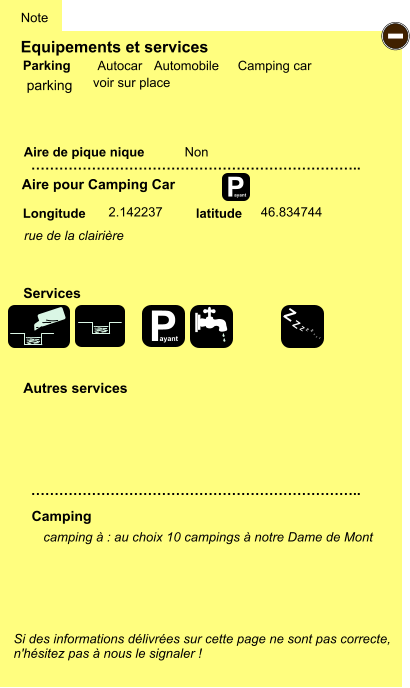 Equipements et services Aire de pique nique  Note Autocar Automobile Camping car Parking Aire pour Camping Car  Camping Longitude latitude Si des informations délivrées sur cette page ne sont pas correcte,  n'hésitez pas à nous le signaler !  camping à : au choix 10 campings à notre Dame de Mont      …………………………………………………………….. …………………………………………………………….. Non  2.142237 46.834744  Autres services  Services P ayant - P ayant Z Z Z Z Z Z Z Z parking rue de la clairière voir sur place
