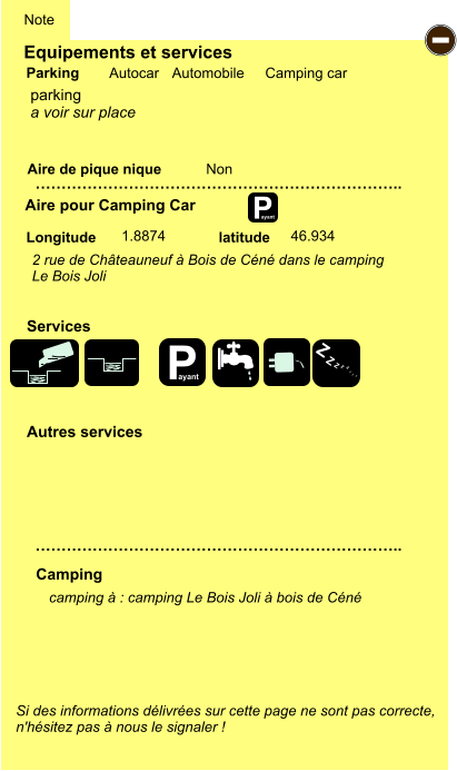 Equipements et services Aire de pique nique  Note Autocar Automobile Camping car Parking Aire pour Camping Car  Camping Longitude latitude Si des informations délivrées sur cette page ne sont pas correcte,  n'hésitez pas à nous le signaler !  camping à : camping Le Bois Joli à bois de Céné      …………………………………………………………….. …………………………………………………………….. Non  1.8874 46.934  Autres services  Services P ayant - P ayant Z Z Z Z Z Z Z Z parking a voir sur place 2 rue de Châteauneuf à Bois de Céné dans le camping  Le Bois Joli