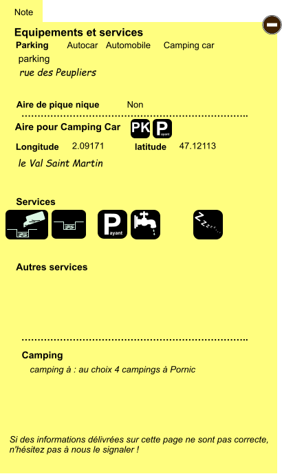 Equipements et services Aire de pique nique  Note Autocar Automobile Camping car Parking Aire pour Camping Car  Camping Longitude latitude Si des informations délivrées sur cette page ne sont pas correcte,  n'hésitez pas à nous le signaler !  camping à : au choix 4 campings à Pornic      …………………………………………………………….. …………………………………………………………….. Non 2.09171 47.12113  Autres services  Services P ayant - P ayant Z Z Z Z Z Z Z Z PK parking le Val Saint Martin rue des Peupliers