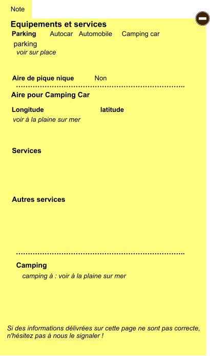 Equipements et services Aire de pique nique  Note Autocar Automobile Camping car Parking Aire pour Camping Car  Camping Longitude latitude Si des informations délivrées sur cette page ne sont pas correcte,  n'hésitez pas à nous le signaler !  camping à : voir à la plaine sur mer       …………………………………………………………….. …………………………………………………………….. Non Autres services  Services P ayant - G gratuit PK parking voir sur place voir à la plaine sur mer