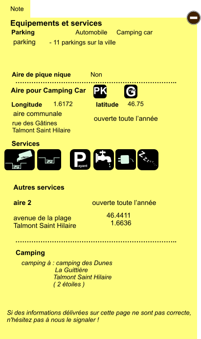 Equipements et services Aire de pique nique  Note Automobile Camping car Parking Aire pour Camping Car  Camping Longitude latitude Si des informations délivrées sur cette page ne sont pas correcte,  n'hésitez pas à nous le signaler !  camping à : camping des Dunes                    La Guittière                   Talmont Saint Hilaire                   ( 2 étoiles )    …………………………………………………………….. …………………………………………………………….. Non  1.6172 46.75  Autres services  aire 2                                ouverte toute l’année  avenue de la plage Talmont Saint Hilaire Services - P ayant Z Z Z Z Z Z Z Z G gratuit PK parking rue des Gâtines Talmont Saint Hilaire 46.4411   1.6636 aire communale ouverte toute l’année - 11 parkings sur la ville