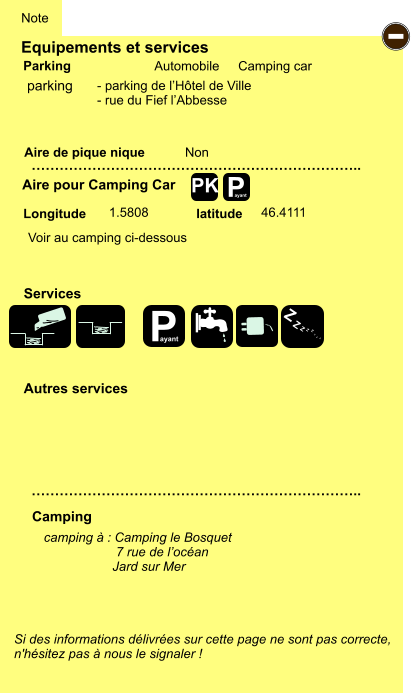 Equipements et services Aire de pique nique  Note Automobile Camping car Parking Aire pour Camping Car  Camping Longitude latitude Si des informations délivrées sur cette page ne sont pas correcte,  n'hésitez pas à nous le signaler !  camping à : Camping le Bosquet                     7 rue de l’océan                    Jard sur Mer      …………………………………………………………….. …………………………………………………………….. Non  1.5808 46.4111  Autres services  Services P ayant - P ayant Z Z Z Z Z Z Z Z PK parking Voir au camping ci-dessous - parking de l’Hôtel de Ville - rue du Fief l’Abbesse
