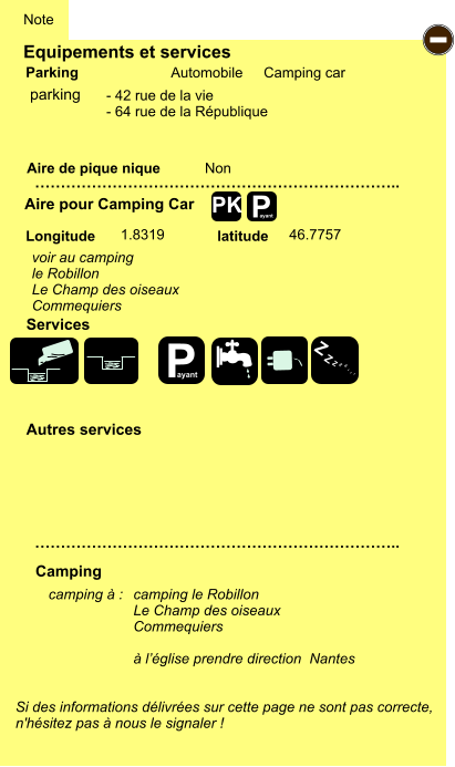 Equipements et services Aire de pique nique  Note Automobile Camping car Parking Aire pour Camping Car  Camping Longitude latitude Si des informations délivrées sur cette page ne sont pas correcte,  n'hésitez pas à nous le signaler !  camping à :   …………………………………………………………….. …………………………………………………………….. Non  1.8319 46.7757  Autres services  Services P ayant - P ayant Z Z Z Z Z Z Z Z PK parking voir au camping le Robillon Le Champ des oiseaux Commequiers camping le Robillon Le Champ des oiseaux Commequiers  à l’église prendre direction  Nantes - 42 rue de la vie - 64 rue de la République