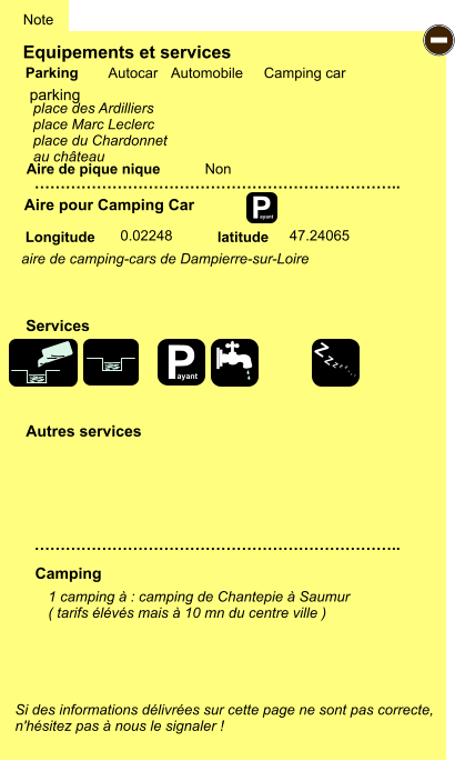 Equipements et services Aire de pique nique  Note Autocar Automobile Camping car Parking Aire pour Camping Car  Camping Longitude latitude Si des informations délivrées sur cette page ne sont pas correcte,  n'hésitez pas à nous le signaler !  1 camping à : camping de Chantepie à Saumur ( tarifs élévés mais à 10 mn du centre ville )     …………………………………………………………….. …………………………………………………………….. Non  0.02248 47.24065  Autres services  Services P ayant - P ayant Z Z Z Z Z Z Z Z parking place des Ardilliers place Marc Leclerc place du Chardonnet au château  aire de camping-cars de Dampierre-sur-Loire