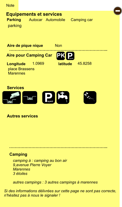 Equipements et services Aire de pique nique  Note Autocar Automobile Camping car Parking Aire pour Camping Car  Camping Longitude latitude Si des informations délivrées sur cette page ne sont pas correcte,  n'hésitez pas à nous le signaler !  camping à : camping au bon air 9,avenue Pierre Voyer Marennes 3 étoiles  autres campings : 3 autres campings à marennes   …………………………………………………………….. …………………………………………………………….. Non  1.0969 45.8258  Autres services  Services P ayant - P ayant Z Z Z Z Z Z Z Z PK parking place Brassens Marennes