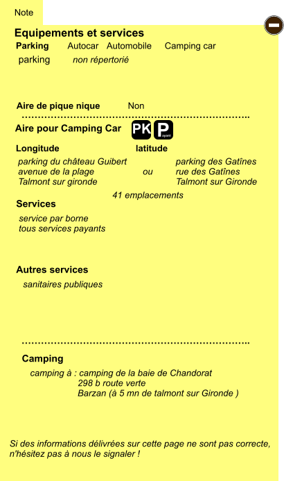 Equipements et services Aire de pique nique  Note Autocar Automobile Camping car Parking Aire pour Camping Car  Camping Longitude latitude Si des informations délivrées sur cette page ne sont pas correcte,  n'hésitez pas à nous le signaler !  camping à : camping de la baie de Chandorat                    298 b route verte                    Barzan (à 5 mn de talmont sur Gironde )      …………………………………………………………….. …………………………………………………………….. Non  Autres services  Services P ayant - PK parking parking du château Guibert avenue de la plage Talmont sur gironde non répertorié service par borne tous services payants parking des Gatînes rue des Gatînes Talmont sur Gironde sanitaires publiques ou 41 emplacements