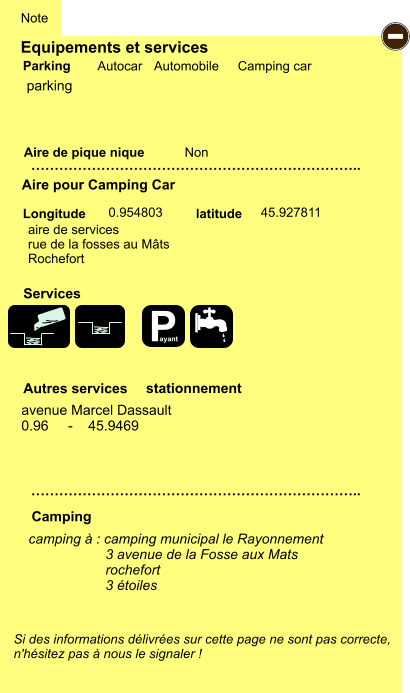 Equipements et services Aire de pique nique  Note Autocar Automobile Camping car Parking Aire pour Camping Car  Camping Longitude latitude Si des informations délivrées sur cette page ne sont pas correcte,  n'hésitez pas à nous le signaler !  camping à : camping municipal le Rayonnement                     3 avenue de la Fosse aux Mats                     rochefort                     3 étoiles                 …………………………………………………………….. …………………………………………………………….. Non  0.954803 45.927811  Autres services  Services - P ayant parking aire de services rue de la fosses au Mâts Rochefort avenue Marcel Dassault 0.96     -    45.9469 stationnement