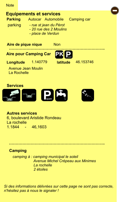 Equipements et services Aire de pique nique  Note Autocar Automobile Camping car Parking Aire pour Camping Car  Camping Longitude latitude Si des informations délivrées sur cette page ne sont pas correcte,  n'hésitez pas à nous le signaler !  camping à : camping municipal le soleil                     Avenue Michel Crépeau aux Minimes                     La rochelle                      2 étoiles     …………………………………………………………….. …………………………………………………………….. Non  1.140779 46.153746  Autres services 6, boulevard Aristide Rondeau La rochelle 1.1844     -     46,1603 Services P ayant - P ayant Z Z Z Z Z Z Z Z PK parking Avenue Jean Moulin La Rochelle - rue st jean du Pérot - 20 rue des 2 Moulins - place de Verdun