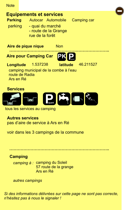 Equipements et services Aire de pique nique  Note Autocar Automobile Camping car Parking Aire pour Camping Car  Camping Longitude latitude Si des informations délivrées sur cette page ne sont pas correcte,  n'hésitez pas à nous le signaler !  camping à :     autres campings    …………………………………………………………….. …………………………………………………………….. Non 1.537238 46.211527  Autres services pas d’aire de service à Ars en Ré  voir dans les 3 campings de la commune Services P ayant - P ayant Z Z Z Z Z Z Z Z PK parking camping municipal de la combe à l’eau   route de Radia Ars en Ré camping du Soleil 57 route de la grange Ars en Ré tous les services au camping - quai du marché - route de la Grange rue de la forêt
