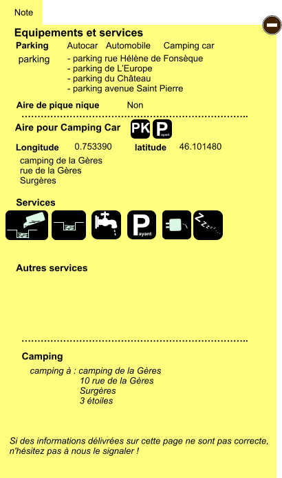 Equipements et services Aire de pique nique  Note Autocar Automobile Camping car Parking Aire pour Camping Car  Camping Longitude latitude Si des informations délivrées sur cette page ne sont pas correcte,  n'hésitez pas à nous le signaler !  camping à : camping de la Gères                     10 rue de la Gères                     Surgères                     3 étoiles …………………………………………………………….. …………………………………………………………….. Non  0.753390 46.101480  Autres services  Services P ayant - P ayant Z Z Z Z Z Z Z Z PK parking - parking rue Hélène de Fonsèque - parking de L’Europe - parking du Château - parking avenue Saint Pierre camping de la Gères rue de la Gères Surgères