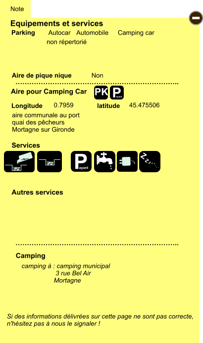 Equipements et services Aire de pique nique  Note Autocar Automobile Camping car Parking Aire pour Camping Car  Camping Longitude latitude Si des informations délivrées sur cette page ne sont pas correcte,  n'hésitez pas à nous le signaler !  camping à : camping municipal                    3 rue Bel Air                   Mortagne      …………………………………………………………….. …………………………………………………………….. Non  0.7959 45.475506 Autres services  Services P ayant - P ayant Z Z Z Z Z Z Z Z PK aire communale au port quai des pêcheurs  Mortagne sur Gironde non répertorié