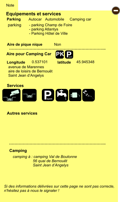 Equipements et services Aire de pique nique  Note Autocar Automobile Camping car Parking Aire pour Camping Car Camping Longitude latitude Si des informations délivrées sur cette page ne sont pas correcte,  n'hésitez pas à nous le signaler !  camping à : camping Val de Boutonne                    56 quai de Bernouët                    Saint Jean d’Angelys    …………………………………………………………….. …………………………………………………………….. Non  0.537101 45.945348 Autres services  Services P ayant - P ayant Z Z Z Z Z Z Z Z PK parking avenue de Marennes aire de loisirs de Bernouët Saint Jean d’Angelys - parking Champ de Foire - parking Atlantys - Parking Hôtel de Ville