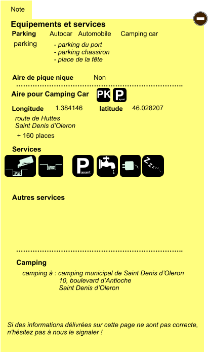 Equipements et services Aire de pique nique  Note Autocar Automobile Camping car Parking Aire pour Camping Car  Camping Longitude latitude Si des informations délivrées sur cette page ne sont pas correcte,  n'hésitez pas à nous le signaler !  camping à : camping municipal de Saint Denis d’Oleron                     10, boulevard d’Antioche                     Saint Denis d’Oleron    …………………………………………………………….. …………………………………………………………….. Non  1.384146 46.028207  Autres services  Services P ayant - P ayant Z Z Z Z Z Z Z Z PK parking - parking du port - parking chassiron - place de la fête route de Huttes Saint Denis d’Oleron + 160 places